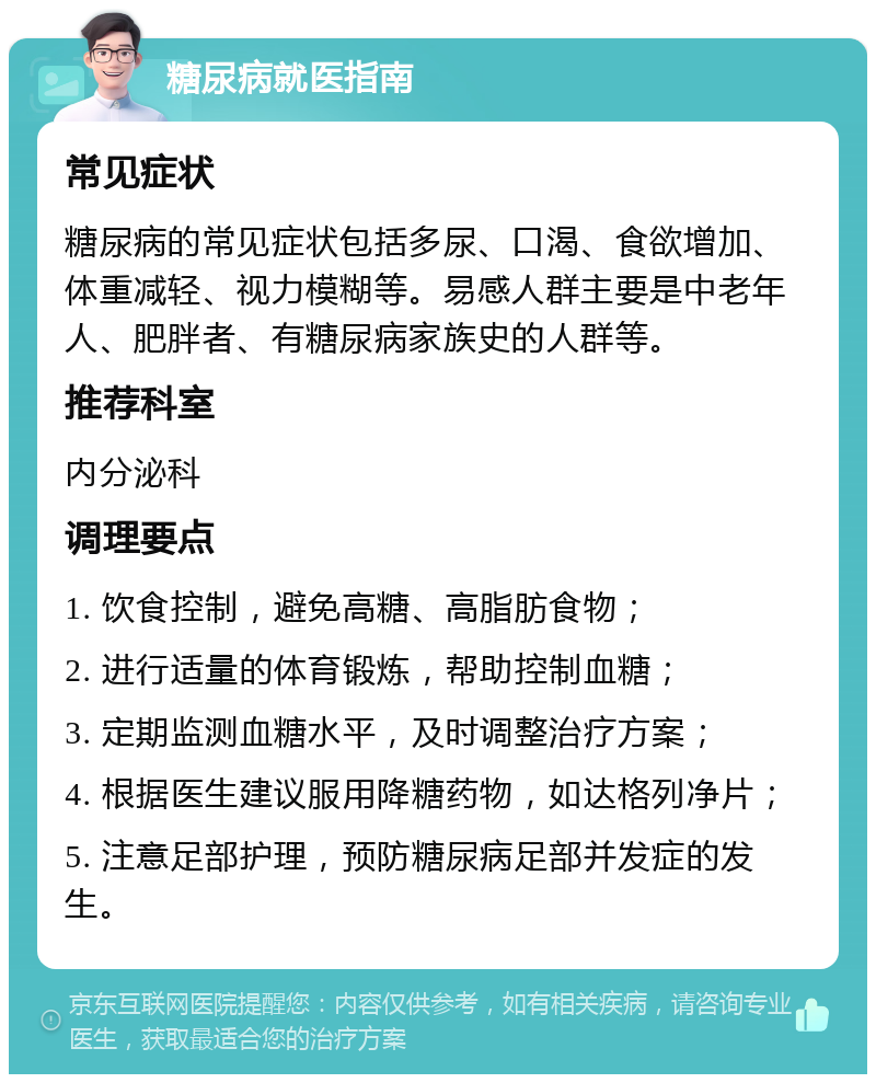 糖尿病就医指南 常见症状 糖尿病的常见症状包括多尿、口渴、食欲增加、体重减轻、视力模糊等。易感人群主要是中老年人、肥胖者、有糖尿病家族史的人群等。 推荐科室 内分泌科 调理要点 1. 饮食控制，避免高糖、高脂肪食物； 2. 进行适量的体育锻炼，帮助控制血糖； 3. 定期监测血糖水平，及时调整治疗方案； 4. 根据医生建议服用降糖药物，如达格列净片； 5. 注意足部护理，预防糖尿病足部并发症的发生。