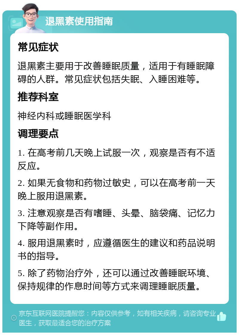 退黑素使用指南 常见症状 退黑素主要用于改善睡眠质量，适用于有睡眠障碍的人群。常见症状包括失眠、入睡困难等。 推荐科室 神经内科或睡眠医学科 调理要点 1. 在高考前几天晚上试服一次，观察是否有不适反应。 2. 如果无食物和药物过敏史，可以在高考前一天晚上服用退黑素。 3. 注意观察是否有嗜睡、头晕、脑袋痛、记忆力下降等副作用。 4. 服用退黑素时，应遵循医生的建议和药品说明书的指导。 5. 除了药物治疗外，还可以通过改善睡眠环境、保持规律的作息时间等方式来调理睡眠质量。