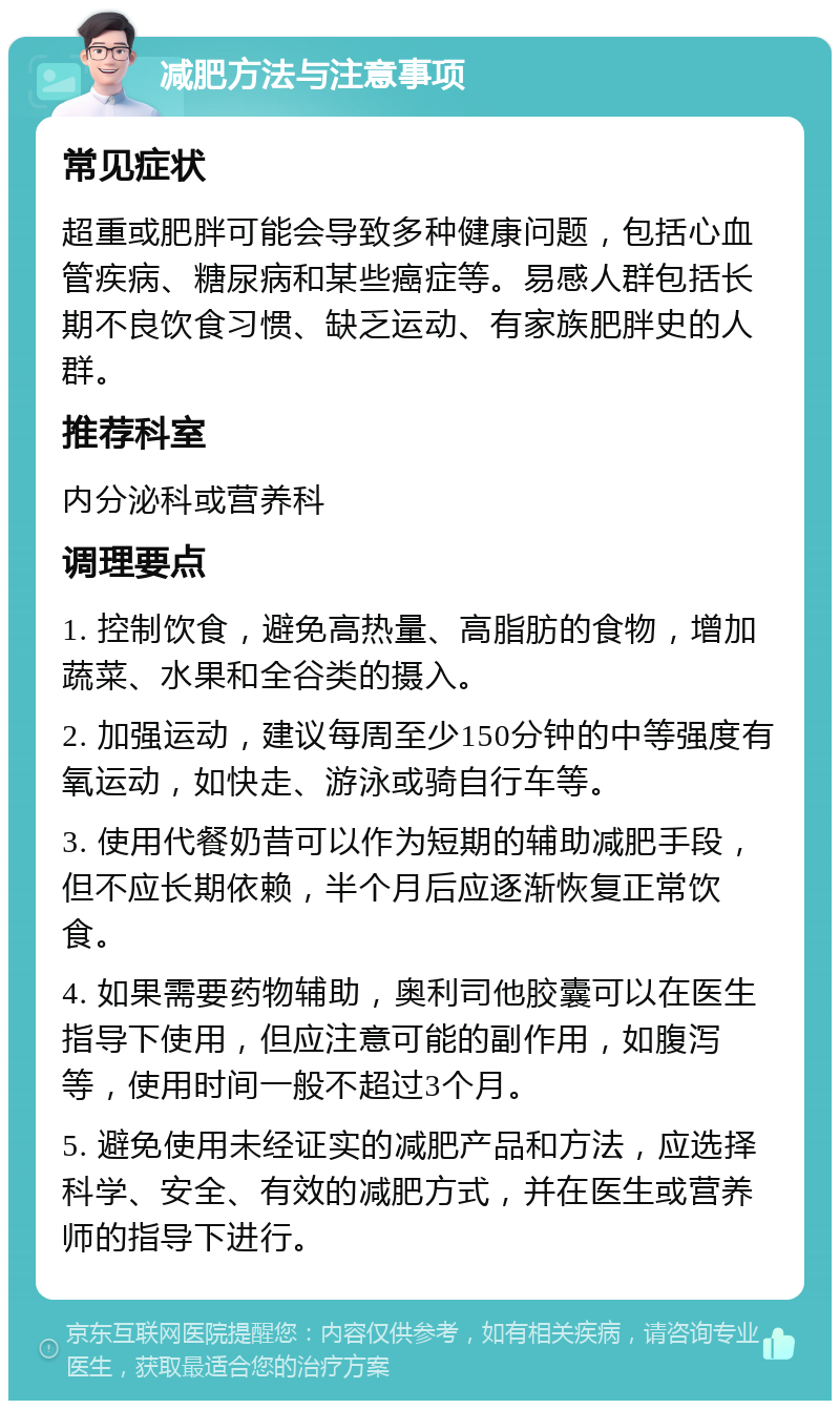 减肥方法与注意事项 常见症状 超重或肥胖可能会导致多种健康问题，包括心血管疾病、糖尿病和某些癌症等。易感人群包括长期不良饮食习惯、缺乏运动、有家族肥胖史的人群。 推荐科室 内分泌科或营养科 调理要点 1. 控制饮食，避免高热量、高脂肪的食物，增加蔬菜、水果和全谷类的摄入。 2. 加强运动，建议每周至少150分钟的中等强度有氧运动，如快走、游泳或骑自行车等。 3. 使用代餐奶昔可以作为短期的辅助减肥手段，但不应长期依赖，半个月后应逐渐恢复正常饮食。 4. 如果需要药物辅助，奥利司他胶囊可以在医生指导下使用，但应注意可能的副作用，如腹泻等，使用时间一般不超过3个月。 5. 避免使用未经证实的减肥产品和方法，应选择科学、安全、有效的减肥方式，并在医生或营养师的指导下进行。