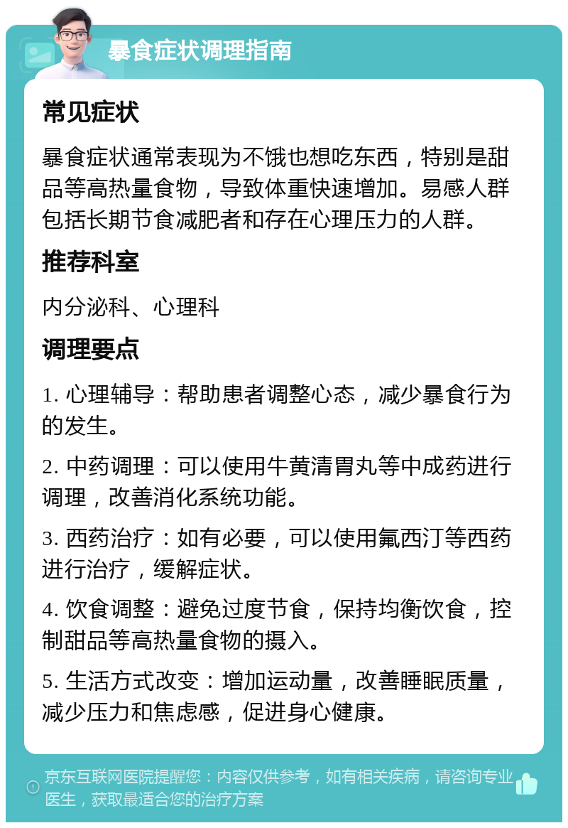 暴食症状调理指南 常见症状 暴食症状通常表现为不饿也想吃东西，特别是甜品等高热量食物，导致体重快速增加。易感人群包括长期节食减肥者和存在心理压力的人群。 推荐科室 内分泌科、心理科 调理要点 1. 心理辅导：帮助患者调整心态，减少暴食行为的发生。 2. 中药调理：可以使用牛黄清胃丸等中成药进行调理，改善消化系统功能。 3. 西药治疗：如有必要，可以使用氟西汀等西药进行治疗，缓解症状。 4. 饮食调整：避免过度节食，保持均衡饮食，控制甜品等高热量食物的摄入。 5. 生活方式改变：增加运动量，改善睡眠质量，减少压力和焦虑感，促进身心健康。