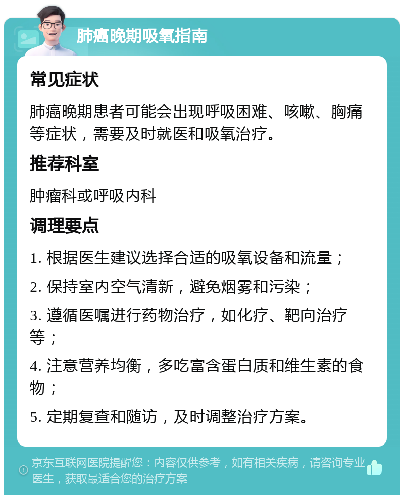 肺癌晚期吸氧指南 常见症状 肺癌晚期患者可能会出现呼吸困难、咳嗽、胸痛等症状，需要及时就医和吸氧治疗。 推荐科室 肿瘤科或呼吸内科 调理要点 1. 根据医生建议选择合适的吸氧设备和流量； 2. 保持室内空气清新，避免烟雾和污染； 3. 遵循医嘱进行药物治疗，如化疗、靶向治疗等； 4. 注意营养均衡，多吃富含蛋白质和维生素的食物； 5. 定期复查和随访，及时调整治疗方案。