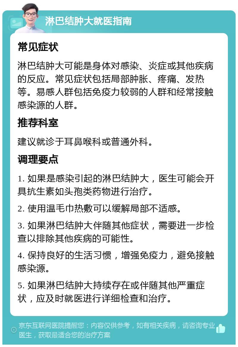 淋巴结肿大就医指南 常见症状 淋巴结肿大可能是身体对感染、炎症或其他疾病的反应。常见症状包括局部肿胀、疼痛、发热等。易感人群包括免疫力较弱的人群和经常接触感染源的人群。 推荐科室 建议就诊于耳鼻喉科或普通外科。 调理要点 1. 如果是感染引起的淋巴结肿大，医生可能会开具抗生素如头孢类药物进行治疗。 2. 使用温毛巾热敷可以缓解局部不适感。 3. 如果淋巴结肿大伴随其他症状，需要进一步检查以排除其他疾病的可能性。 4. 保持良好的生活习惯，增强免疫力，避免接触感染源。 5. 如果淋巴结肿大持续存在或伴随其他严重症状，应及时就医进行详细检查和治疗。