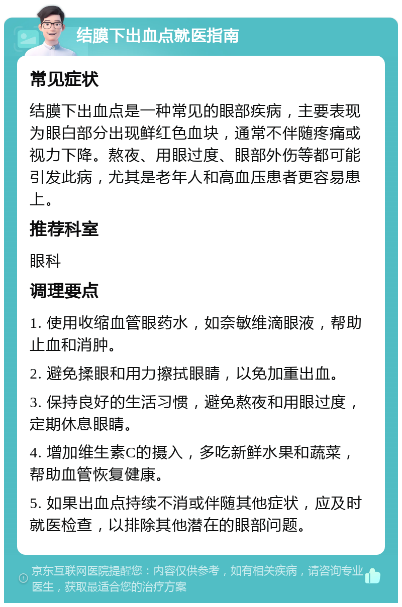 结膜下出血点就医指南 常见症状 结膜下出血点是一种常见的眼部疾病，主要表现为眼白部分出现鲜红色血块，通常不伴随疼痛或视力下降。熬夜、用眼过度、眼部外伤等都可能引发此病，尤其是老年人和高血压患者更容易患上。 推荐科室 眼科 调理要点 1. 使用收缩血管眼药水，如奈敏维滴眼液，帮助止血和消肿。 2. 避免揉眼和用力擦拭眼睛，以免加重出血。 3. 保持良好的生活习惯，避免熬夜和用眼过度，定期休息眼睛。 4. 增加维生素C的摄入，多吃新鲜水果和蔬菜，帮助血管恢复健康。 5. 如果出血点持续不消或伴随其他症状，应及时就医检查，以排除其他潜在的眼部问题。