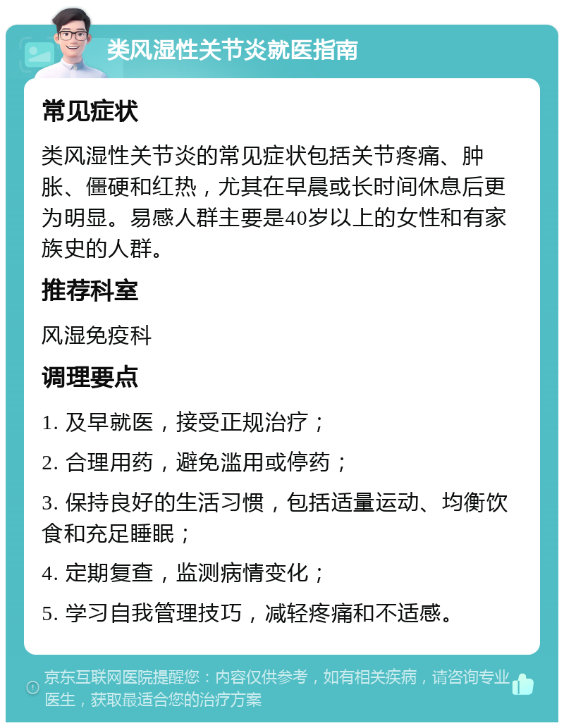 类风湿性关节炎就医指南 常见症状 类风湿性关节炎的常见症状包括关节疼痛、肿胀、僵硬和红热，尤其在早晨或长时间休息后更为明显。易感人群主要是40岁以上的女性和有家族史的人群。 推荐科室 风湿免疫科 调理要点 1. 及早就医，接受正规治疗； 2. 合理用药，避免滥用或停药； 3. 保持良好的生活习惯，包括适量运动、均衡饮食和充足睡眠； 4. 定期复查，监测病情变化； 5. 学习自我管理技巧，减轻疼痛和不适感。