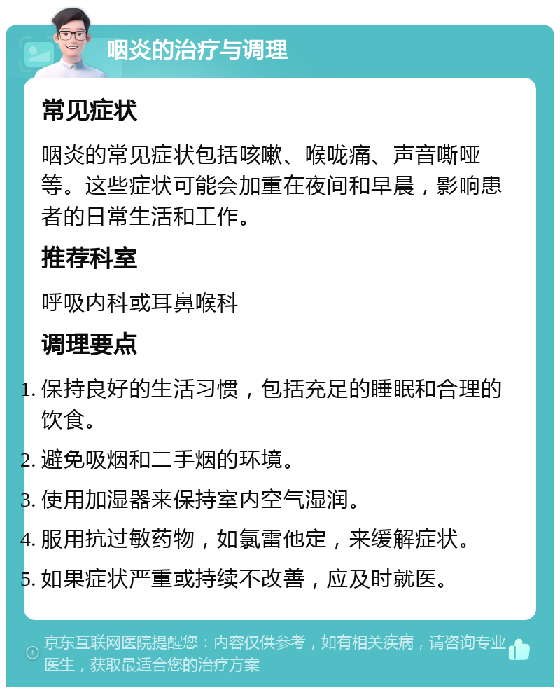 咽炎的治疗与调理 常见症状 咽炎的常见症状包括咳嗽、喉咙痛、声音嘶哑等。这些症状可能会加重在夜间和早晨，影响患者的日常生活和工作。 推荐科室 呼吸内科或耳鼻喉科 调理要点 保持良好的生活习惯，包括充足的睡眠和合理的饮食。 避免吸烟和二手烟的环境。 使用加湿器来保持室内空气湿润。 服用抗过敏药物，如氯雷他定，来缓解症状。 如果症状严重或持续不改善，应及时就医。