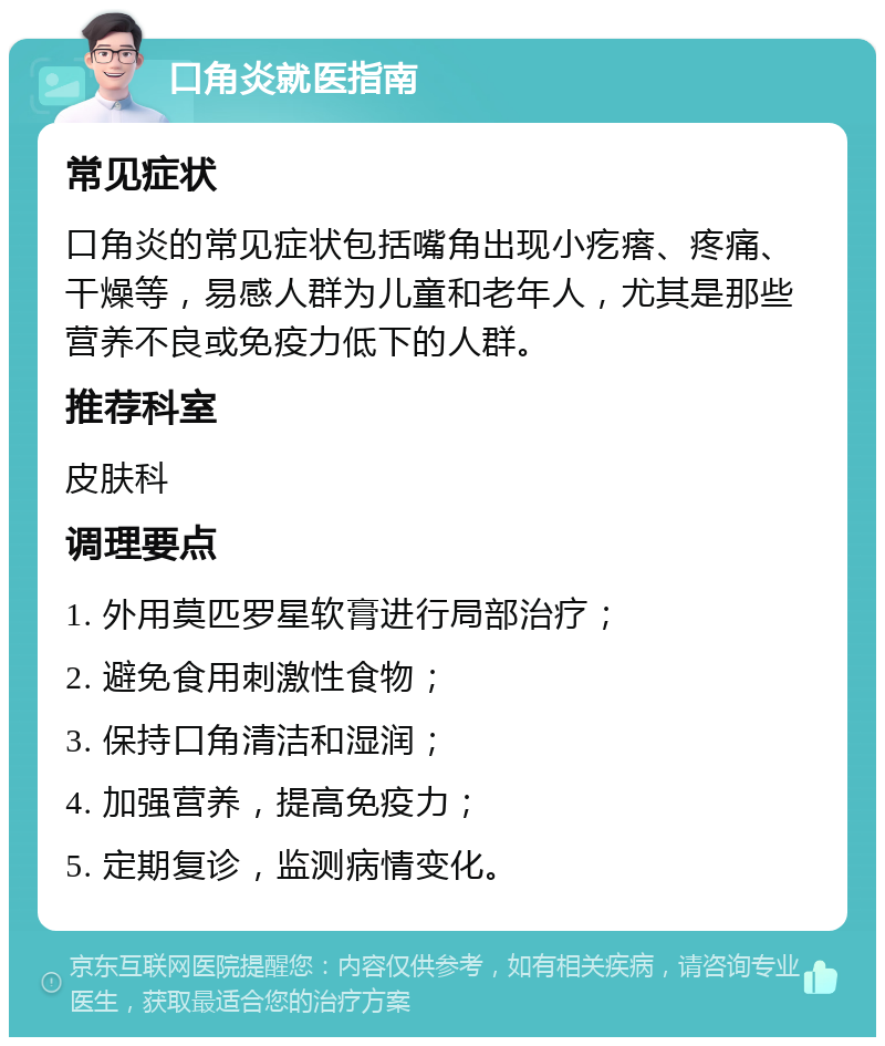 口角炎就医指南 常见症状 口角炎的常见症状包括嘴角出现小疙瘩、疼痛、干燥等，易感人群为儿童和老年人，尤其是那些营养不良或免疫力低下的人群。 推荐科室 皮肤科 调理要点 1. 外用莫匹罗星软膏进行局部治疗； 2. 避免食用刺激性食物； 3. 保持口角清洁和湿润； 4. 加强营养，提高免疫力； 5. 定期复诊，监测病情变化。