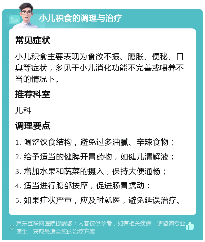 小儿积食的调理与治疗 常见症状 小儿积食主要表现为食欲不振、腹胀、便秘、口臭等症状，多见于小儿消化功能不完善或喂养不当的情况下。 推荐科室 儿科 调理要点 1. 调整饮食结构，避免过多油腻、辛辣食物； 2. 给予适当的健脾开胃药物，如健儿清解液； 3. 增加水果和蔬菜的摄入，保持大便通畅； 4. 适当进行腹部按摩，促进肠胃蠕动； 5. 如果症状严重，应及时就医，避免延误治疗。