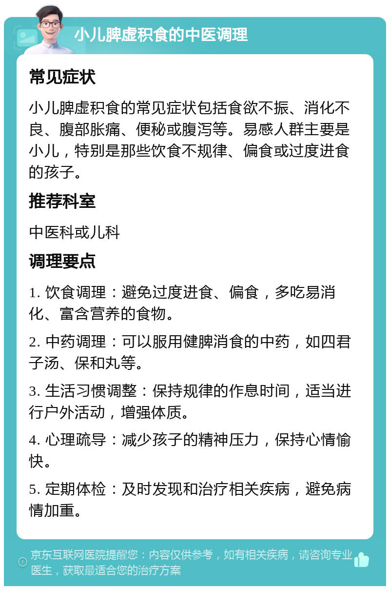 小儿脾虚积食的中医调理 常见症状 小儿脾虚积食的常见症状包括食欲不振、消化不良、腹部胀痛、便秘或腹泻等。易感人群主要是小儿，特别是那些饮食不规律、偏食或过度进食的孩子。 推荐科室 中医科或儿科 调理要点 1. 饮食调理：避免过度进食、偏食，多吃易消化、富含营养的食物。 2. 中药调理：可以服用健脾消食的中药，如四君子汤、保和丸等。 3. 生活习惯调整：保持规律的作息时间，适当进行户外活动，增强体质。 4. 心理疏导：减少孩子的精神压力，保持心情愉快。 5. 定期体检：及时发现和治疗相关疾病，避免病情加重。