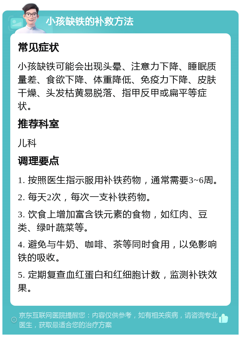 小孩缺铁的补救方法 常见症状 小孩缺铁可能会出现头晕、注意力下降、睡眠质量差、食欲下降、体重降低、免疫力下降、皮肤干燥、头发枯黄易脱落、指甲反甲或扁平等症状。 推荐科室 儿科 调理要点 1. 按照医生指示服用补铁药物，通常需要3~6周。 2. 每天2次，每次一支补铁药物。 3. 饮食上增加富含铁元素的食物，如红肉、豆类、绿叶蔬菜等。 4. 避免与牛奶、咖啡、茶等同时食用，以免影响铁的吸收。 5. 定期复查血红蛋白和红细胞计数，监测补铁效果。