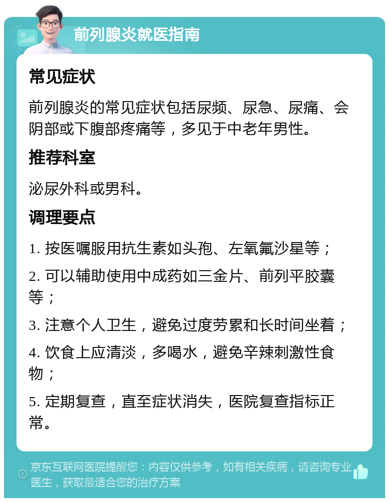 前列腺炎就医指南 常见症状 前列腺炎的常见症状包括尿频、尿急、尿痛、会阴部或下腹部疼痛等，多见于中老年男性。 推荐科室 泌尿外科或男科。 调理要点 1. 按医嘱服用抗生素如头孢、左氧氟沙星等； 2. 可以辅助使用中成药如三金片、前列平胶囊等； 3. 注意个人卫生，避免过度劳累和长时间坐着； 4. 饮食上应清淡，多喝水，避免辛辣刺激性食物； 5. 定期复查，直至症状消失，医院复查指标正常。