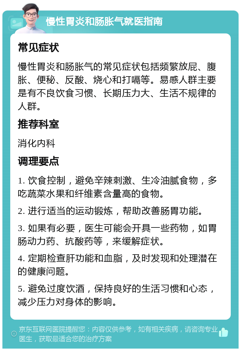 慢性胃炎和肠胀气就医指南 常见症状 慢性胃炎和肠胀气的常见症状包括频繁放屁、腹胀、便秘、反酸、烧心和打嗝等。易感人群主要是有不良饮食习惯、长期压力大、生活不规律的人群。 推荐科室 消化内科 调理要点 1. 饮食控制，避免辛辣刺激、生冷油腻食物，多吃蔬菜水果和纤维素含量高的食物。 2. 进行适当的运动锻炼，帮助改善肠胃功能。 3. 如果有必要，医生可能会开具一些药物，如胃肠动力药、抗酸药等，来缓解症状。 4. 定期检查肝功能和血脂，及时发现和处理潜在的健康问题。 5. 避免过度饮酒，保持良好的生活习惯和心态，减少压力对身体的影响。