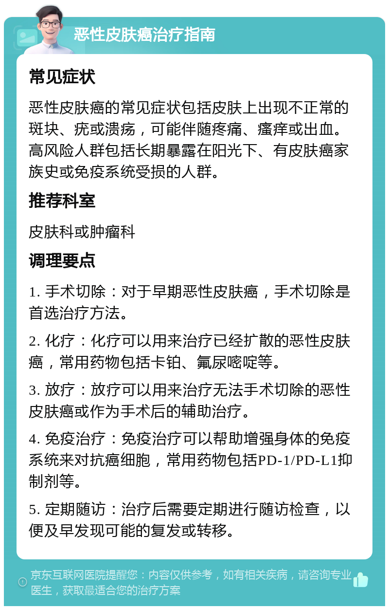 恶性皮肤癌治疗指南 常见症状 恶性皮肤癌的常见症状包括皮肤上出现不正常的斑块、疣或溃疡，可能伴随疼痛、瘙痒或出血。高风险人群包括长期暴露在阳光下、有皮肤癌家族史或免疫系统受损的人群。 推荐科室 皮肤科或肿瘤科 调理要点 1. 手术切除：对于早期恶性皮肤癌，手术切除是首选治疗方法。 2. 化疗：化疗可以用来治疗已经扩散的恶性皮肤癌，常用药物包括卡铂、氟尿嘧啶等。 3. 放疗：放疗可以用来治疗无法手术切除的恶性皮肤癌或作为手术后的辅助治疗。 4. 免疫治疗：免疫治疗可以帮助增强身体的免疫系统来对抗癌细胞，常用药物包括PD-1/PD-L1抑制剂等。 5. 定期随访：治疗后需要定期进行随访检查，以便及早发现可能的复发或转移。