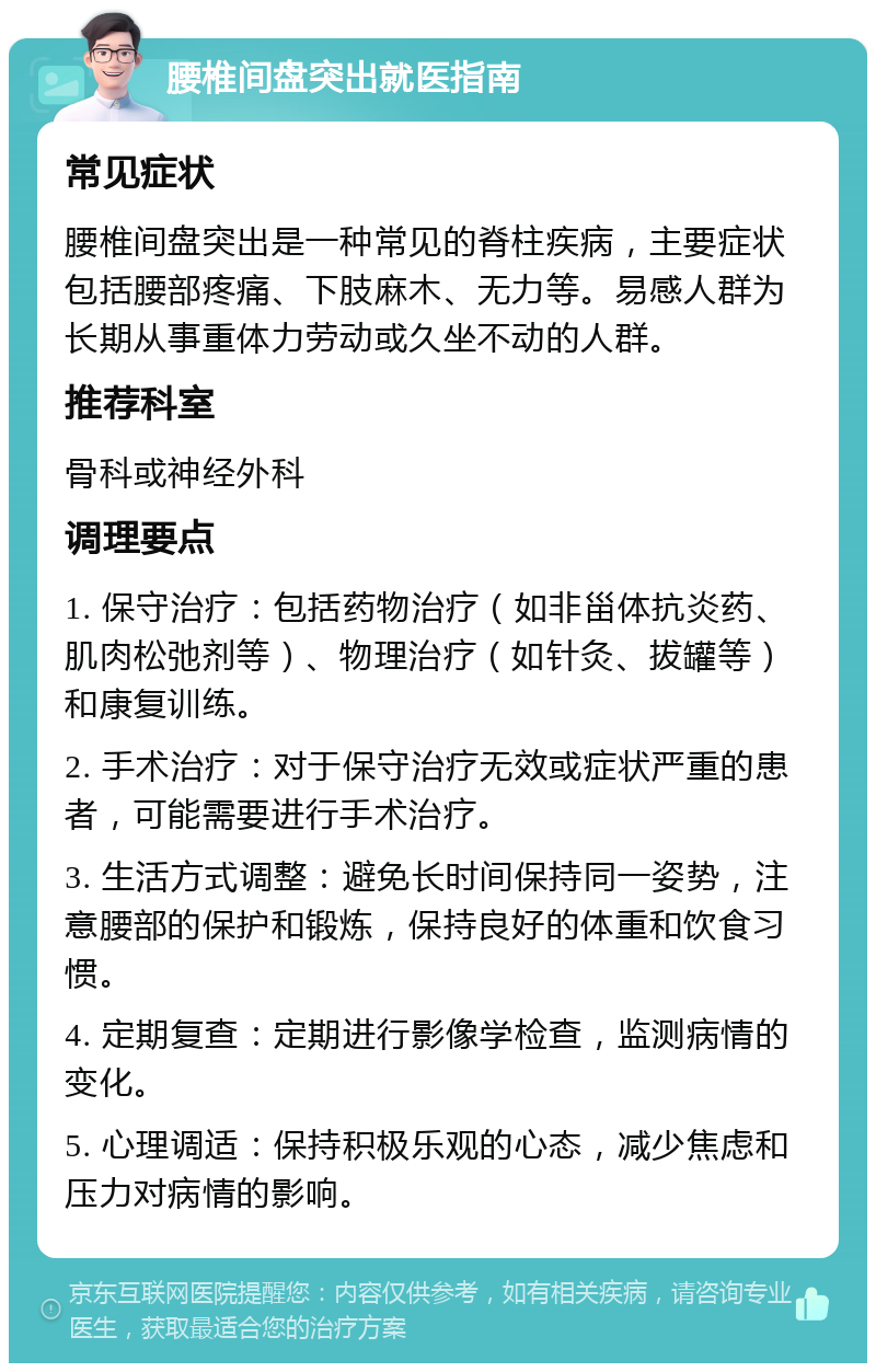 腰椎间盘突出就医指南 常见症状 腰椎间盘突出是一种常见的脊柱疾病，主要症状包括腰部疼痛、下肢麻木、无力等。易感人群为长期从事重体力劳动或久坐不动的人群。 推荐科室 骨科或神经外科 调理要点 1. 保守治疗：包括药物治疗（如非甾体抗炎药、肌肉松弛剂等）、物理治疗（如针灸、拔罐等）和康复训练。 2. 手术治疗：对于保守治疗无效或症状严重的患者，可能需要进行手术治疗。 3. 生活方式调整：避免长时间保持同一姿势，注意腰部的保护和锻炼，保持良好的体重和饮食习惯。 4. 定期复查：定期进行影像学检查，监测病情的变化。 5. 心理调适：保持积极乐观的心态，减少焦虑和压力对病情的影响。