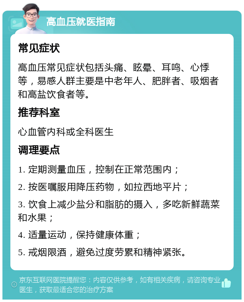 高血压就医指南 常见症状 高血压常见症状包括头痛、眩晕、耳鸣、心悸等，易感人群主要是中老年人、肥胖者、吸烟者和高盐饮食者等。 推荐科室 心血管内科或全科医生 调理要点 1. 定期测量血压，控制在正常范围内； 2. 按医嘱服用降压药物，如拉西地平片； 3. 饮食上减少盐分和脂肪的摄入，多吃新鲜蔬菜和水果； 4. 适量运动，保持健康体重； 5. 戒烟限酒，避免过度劳累和精神紧张。