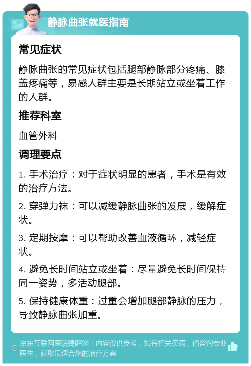 静脉曲张就医指南 常见症状 静脉曲张的常见症状包括腿部静脉部分疼痛、膝盖疼痛等，易感人群主要是长期站立或坐着工作的人群。 推荐科室 血管外科 调理要点 1. 手术治疗：对于症状明显的患者，手术是有效的治疗方法。 2. 穿弹力袜：可以减缓静脉曲张的发展，缓解症状。 3. 定期按摩：可以帮助改善血液循环，减轻症状。 4. 避免长时间站立或坐着：尽量避免长时间保持同一姿势，多活动腿部。 5. 保持健康体重：过重会增加腿部静脉的压力，导致静脉曲张加重。