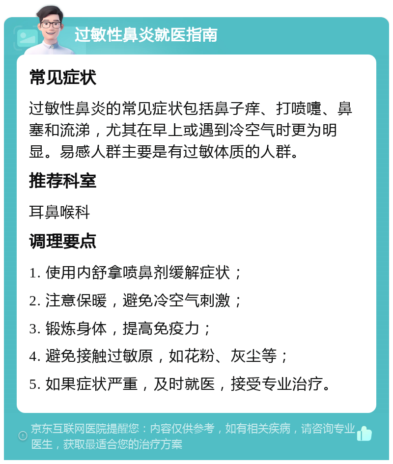 过敏性鼻炎就医指南 常见症状 过敏性鼻炎的常见症状包括鼻子痒、打喷嚏、鼻塞和流涕，尤其在早上或遇到冷空气时更为明显。易感人群主要是有过敏体质的人群。 推荐科室 耳鼻喉科 调理要点 1. 使用内舒拿喷鼻剂缓解症状； 2. 注意保暖，避免冷空气刺激； 3. 锻炼身体，提高免疫力； 4. 避免接触过敏原，如花粉、灰尘等； 5. 如果症状严重，及时就医，接受专业治疗。