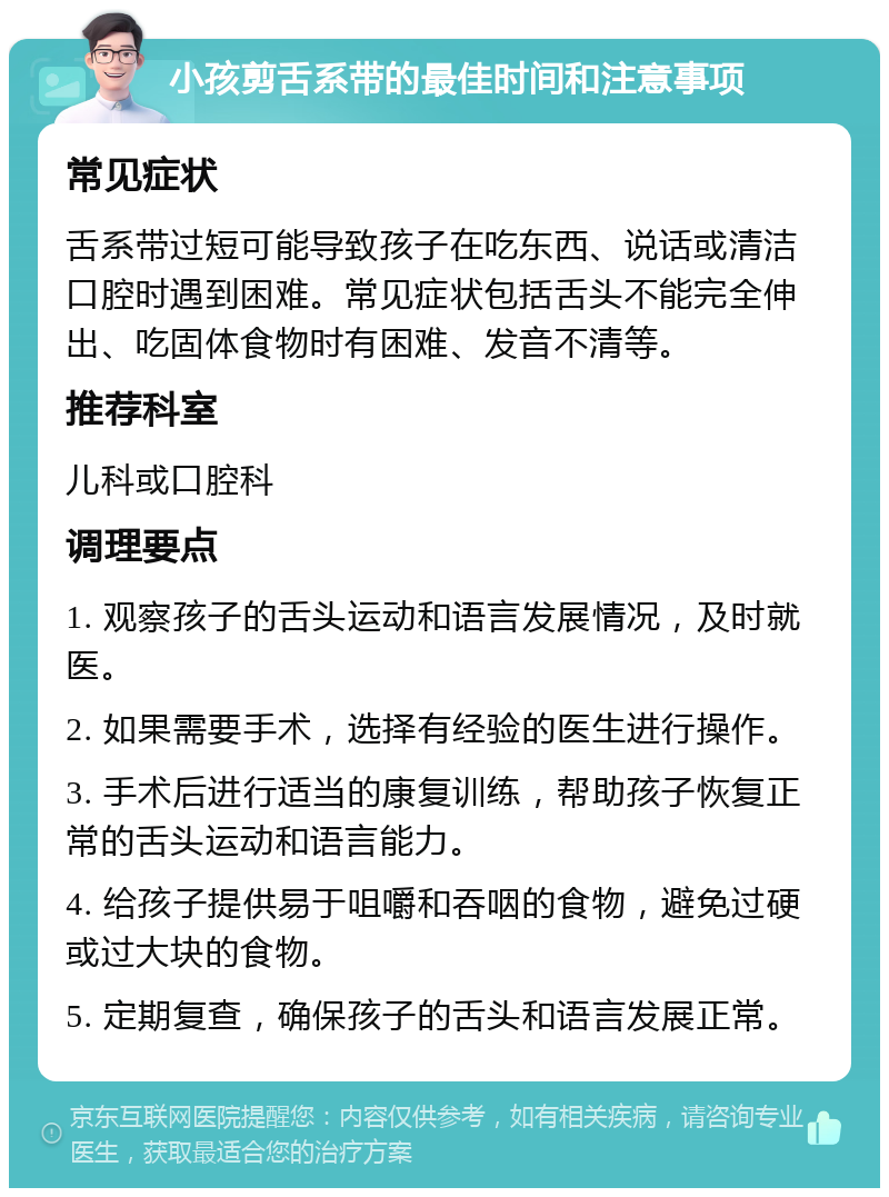 小孩剪舌系带的最佳时间和注意事项 常见症状 舌系带过短可能导致孩子在吃东西、说话或清洁口腔时遇到困难。常见症状包括舌头不能完全伸出、吃固体食物时有困难、发音不清等。 推荐科室 儿科或口腔科 调理要点 1. 观察孩子的舌头运动和语言发展情况，及时就医。 2. 如果需要手术，选择有经验的医生进行操作。 3. 手术后进行适当的康复训练，帮助孩子恢复正常的舌头运动和语言能力。 4. 给孩子提供易于咀嚼和吞咽的食物，避免过硬或过大块的食物。 5. 定期复查，确保孩子的舌头和语言发展正常。