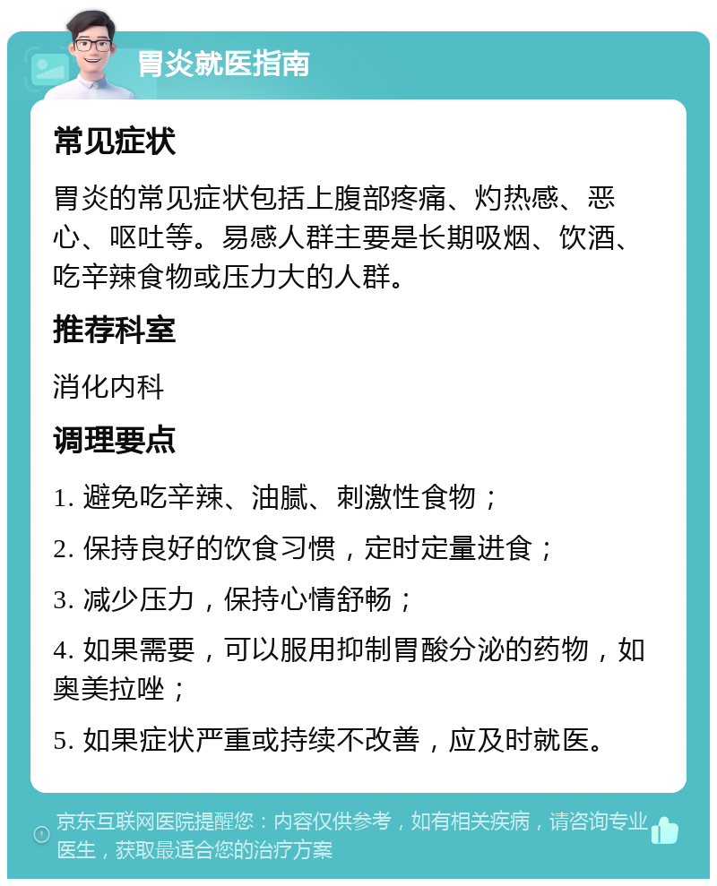 胃炎就医指南 常见症状 胃炎的常见症状包括上腹部疼痛、灼热感、恶心、呕吐等。易感人群主要是长期吸烟、饮酒、吃辛辣食物或压力大的人群。 推荐科室 消化内科 调理要点 1. 避免吃辛辣、油腻、刺激性食物； 2. 保持良好的饮食习惯，定时定量进食； 3. 减少压力，保持心情舒畅； 4. 如果需要，可以服用抑制胃酸分泌的药物，如奥美拉唑； 5. 如果症状严重或持续不改善，应及时就医。