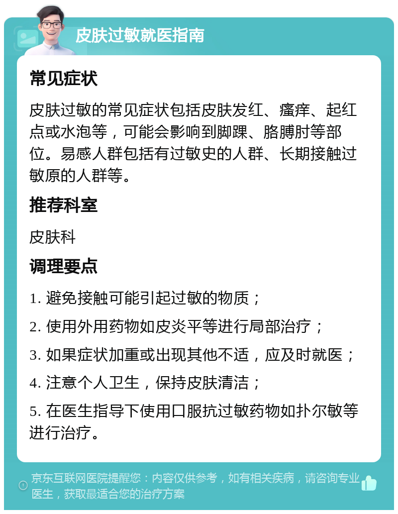 皮肤过敏就医指南 常见症状 皮肤过敏的常见症状包括皮肤发红、瘙痒、起红点或水泡等，可能会影响到脚踝、胳膊肘等部位。易感人群包括有过敏史的人群、长期接触过敏原的人群等。 推荐科室 皮肤科 调理要点 1. 避免接触可能引起过敏的物质； 2. 使用外用药物如皮炎平等进行局部治疗； 3. 如果症状加重或出现其他不适，应及时就医； 4. 注意个人卫生，保持皮肤清洁； 5. 在医生指导下使用口服抗过敏药物如扑尔敏等进行治疗。