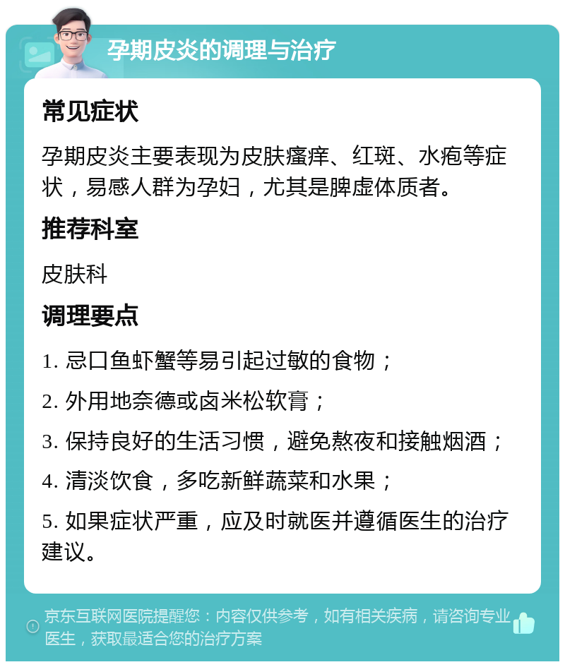 孕期皮炎的调理与治疗 常见症状 孕期皮炎主要表现为皮肤瘙痒、红斑、水疱等症状，易感人群为孕妇，尤其是脾虚体质者。 推荐科室 皮肤科 调理要点 1. 忌口鱼虾蟹等易引起过敏的食物； 2. 外用地奈德或卤米松软膏； 3. 保持良好的生活习惯，避免熬夜和接触烟酒； 4. 清淡饮食，多吃新鲜蔬菜和水果； 5. 如果症状严重，应及时就医并遵循医生的治疗建议。