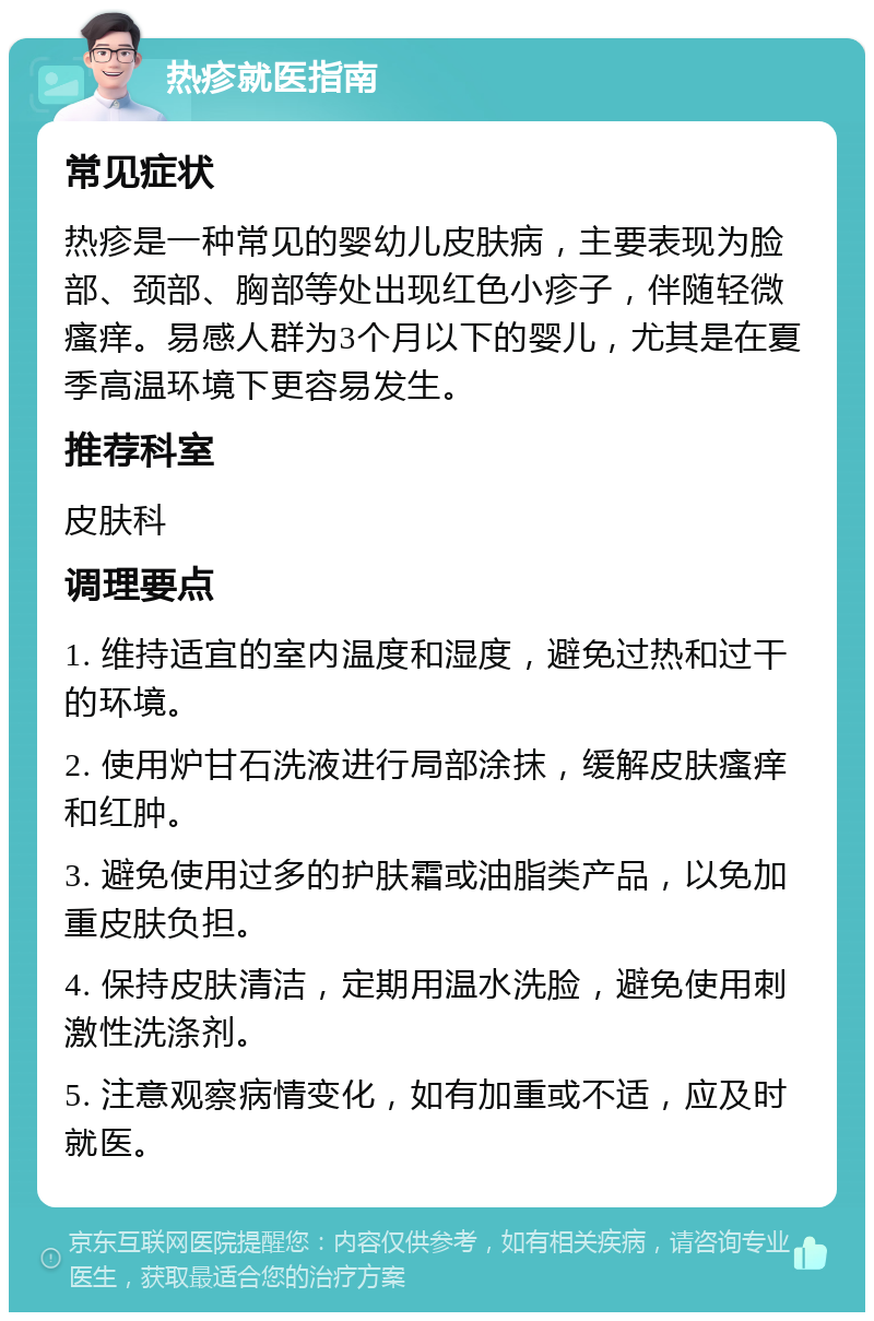 热疹就医指南 常见症状 热疹是一种常见的婴幼儿皮肤病，主要表现为脸部、颈部、胸部等处出现红色小疹子，伴随轻微瘙痒。易感人群为3个月以下的婴儿，尤其是在夏季高温环境下更容易发生。 推荐科室 皮肤科 调理要点 1. 维持适宜的室内温度和湿度，避免过热和过干的环境。 2. 使用炉甘石洗液进行局部涂抹，缓解皮肤瘙痒和红肿。 3. 避免使用过多的护肤霜或油脂类产品，以免加重皮肤负担。 4. 保持皮肤清洁，定期用温水洗脸，避免使用刺激性洗涤剂。 5. 注意观察病情变化，如有加重或不适，应及时就医。