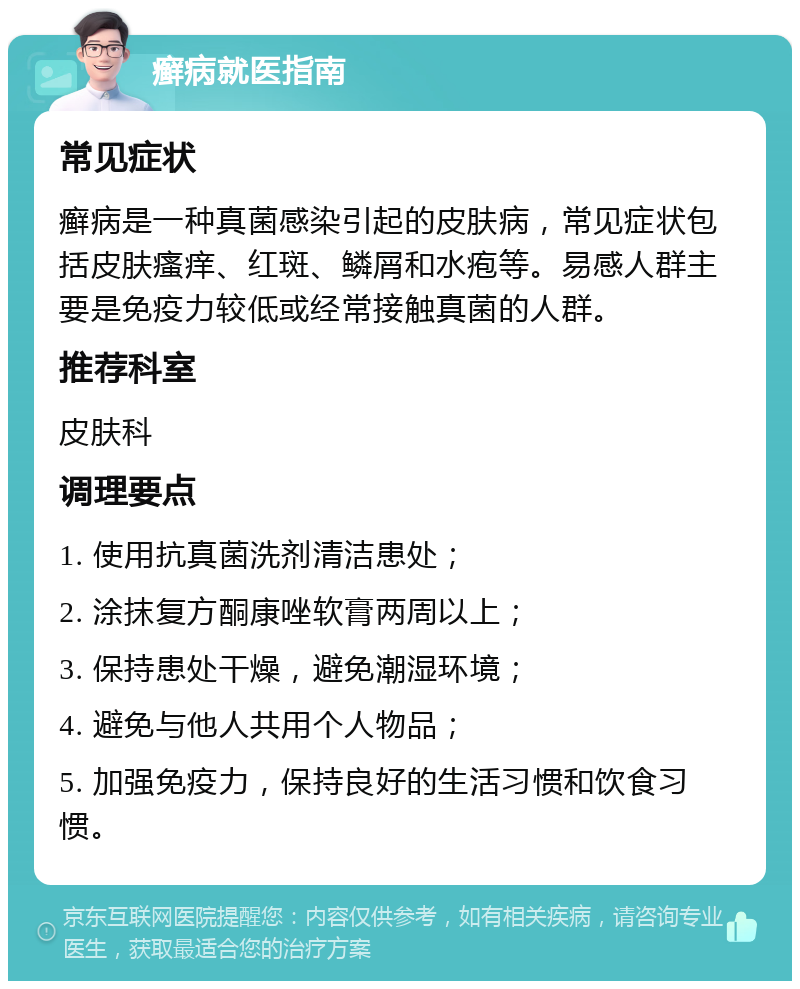 癣病就医指南 常见症状 癣病是一种真菌感染引起的皮肤病，常见症状包括皮肤瘙痒、红斑、鳞屑和水疱等。易感人群主要是免疫力较低或经常接触真菌的人群。 推荐科室 皮肤科 调理要点 1. 使用抗真菌洗剂清洁患处； 2. 涂抹复方酮康唑软膏两周以上； 3. 保持患处干燥，避免潮湿环境； 4. 避免与他人共用个人物品； 5. 加强免疫力，保持良好的生活习惯和饮食习惯。