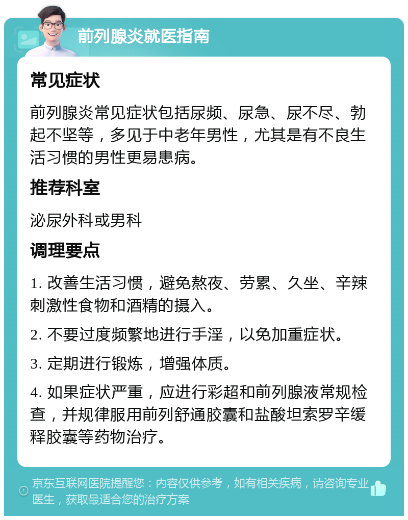 前列腺炎就医指南 常见症状 前列腺炎常见症状包括尿频、尿急、尿不尽、勃起不坚等，多见于中老年男性，尤其是有不良生活习惯的男性更易患病。 推荐科室 泌尿外科或男科 调理要点 1. 改善生活习惯，避免熬夜、劳累、久坐、辛辣刺激性食物和酒精的摄入。 2. 不要过度频繁地进行手淫，以免加重症状。 3. 定期进行锻炼，增强体质。 4. 如果症状严重，应进行彩超和前列腺液常规检查，并规律服用前列舒通胶囊和盐酸坦索罗辛缓释胶囊等药物治疗。