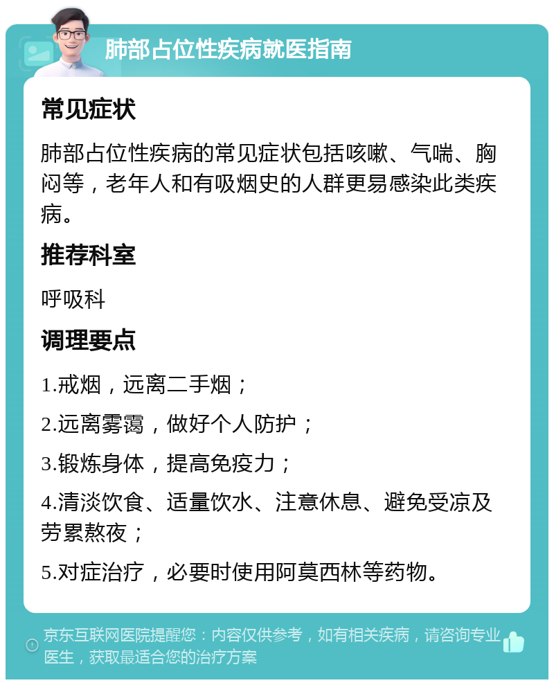 肺部占位性疾病就医指南 常见症状 肺部占位性疾病的常见症状包括咳嗽、气喘、胸闷等，老年人和有吸烟史的人群更易感染此类疾病。 推荐科室 呼吸科 调理要点 1.戒烟，远离二手烟； 2.远离雾霭，做好个人防护； 3.锻炼身体，提高免疫力； 4.清淡饮食、适量饮水、注意休息、避免受凉及劳累熬夜； 5.对症治疗，必要时使用阿莫西林等药物。