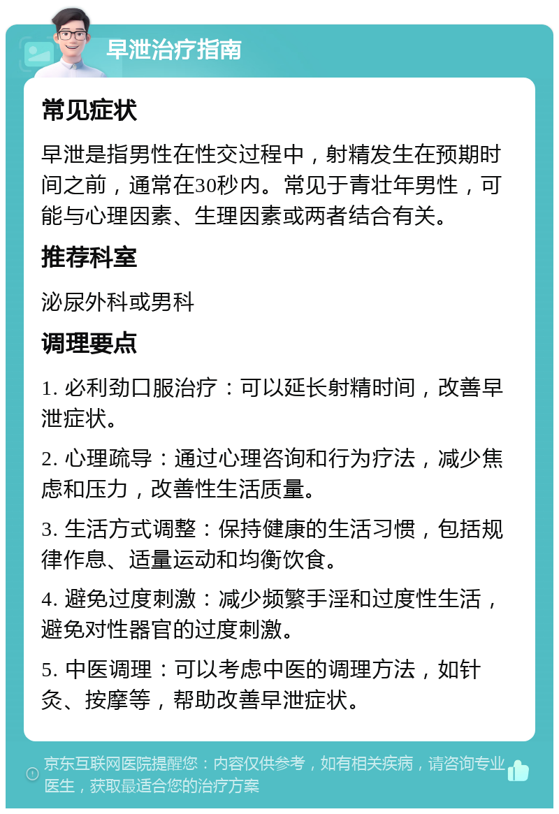 早泄治疗指南 常见症状 早泄是指男性在性交过程中，射精发生在预期时间之前，通常在30秒内。常见于青壮年男性，可能与心理因素、生理因素或两者结合有关。 推荐科室 泌尿外科或男科 调理要点 1. 必利劲口服治疗：可以延长射精时间，改善早泄症状。 2. 心理疏导：通过心理咨询和行为疗法，减少焦虑和压力，改善性生活质量。 3. 生活方式调整：保持健康的生活习惯，包括规律作息、适量运动和均衡饮食。 4. 避免过度刺激：减少频繁手淫和过度性生活，避免对性器官的过度刺激。 5. 中医调理：可以考虑中医的调理方法，如针灸、按摩等，帮助改善早泄症状。