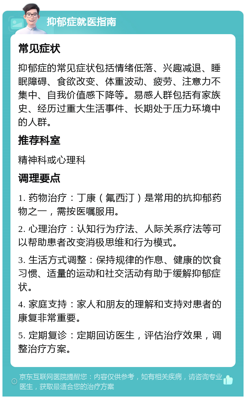 抑郁症就医指南 常见症状 抑郁症的常见症状包括情绪低落、兴趣减退、睡眠障碍、食欲改变、体重波动、疲劳、注意力不集中、自我价值感下降等。易感人群包括有家族史、经历过重大生活事件、长期处于压力环境中的人群。 推荐科室 精神科或心理科 调理要点 1. 药物治疗：丁康（氟西汀）是常用的抗抑郁药物之一，需按医嘱服用。 2. 心理治疗：认知行为疗法、人际关系疗法等可以帮助患者改变消极思维和行为模式。 3. 生活方式调整：保持规律的作息、健康的饮食习惯、适量的运动和社交活动有助于缓解抑郁症状。 4. 家庭支持：家人和朋友的理解和支持对患者的康复非常重要。 5. 定期复诊：定期回访医生，评估治疗效果，调整治疗方案。