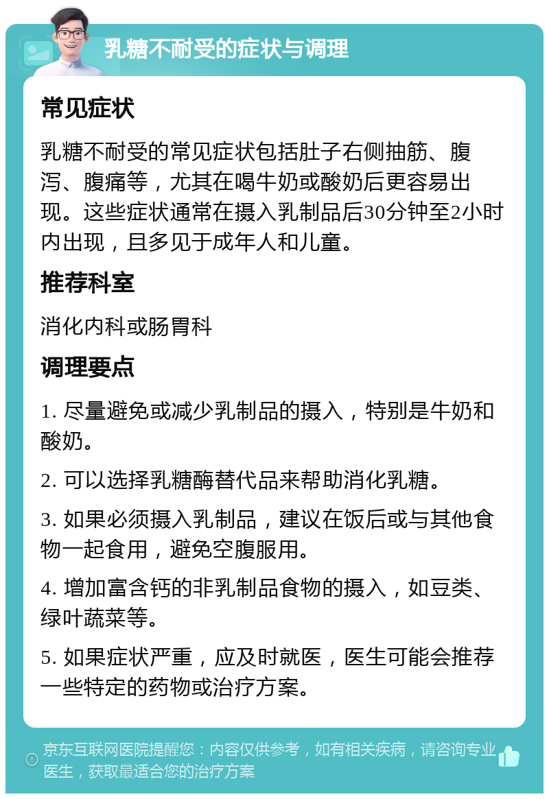 乳糖不耐受的症状与调理 常见症状 乳糖不耐受的常见症状包括肚子右侧抽筋、腹泻、腹痛等，尤其在喝牛奶或酸奶后更容易出现。这些症状通常在摄入乳制品后30分钟至2小时内出现，且多见于成年人和儿童。 推荐科室 消化内科或肠胃科 调理要点 1. 尽量避免或减少乳制品的摄入，特别是牛奶和酸奶。 2. 可以选择乳糖酶替代品来帮助消化乳糖。 3. 如果必须摄入乳制品，建议在饭后或与其他食物一起食用，避免空腹服用。 4. 增加富含钙的非乳制品食物的摄入，如豆类、绿叶蔬菜等。 5. 如果症状严重，应及时就医，医生可能会推荐一些特定的药物或治疗方案。