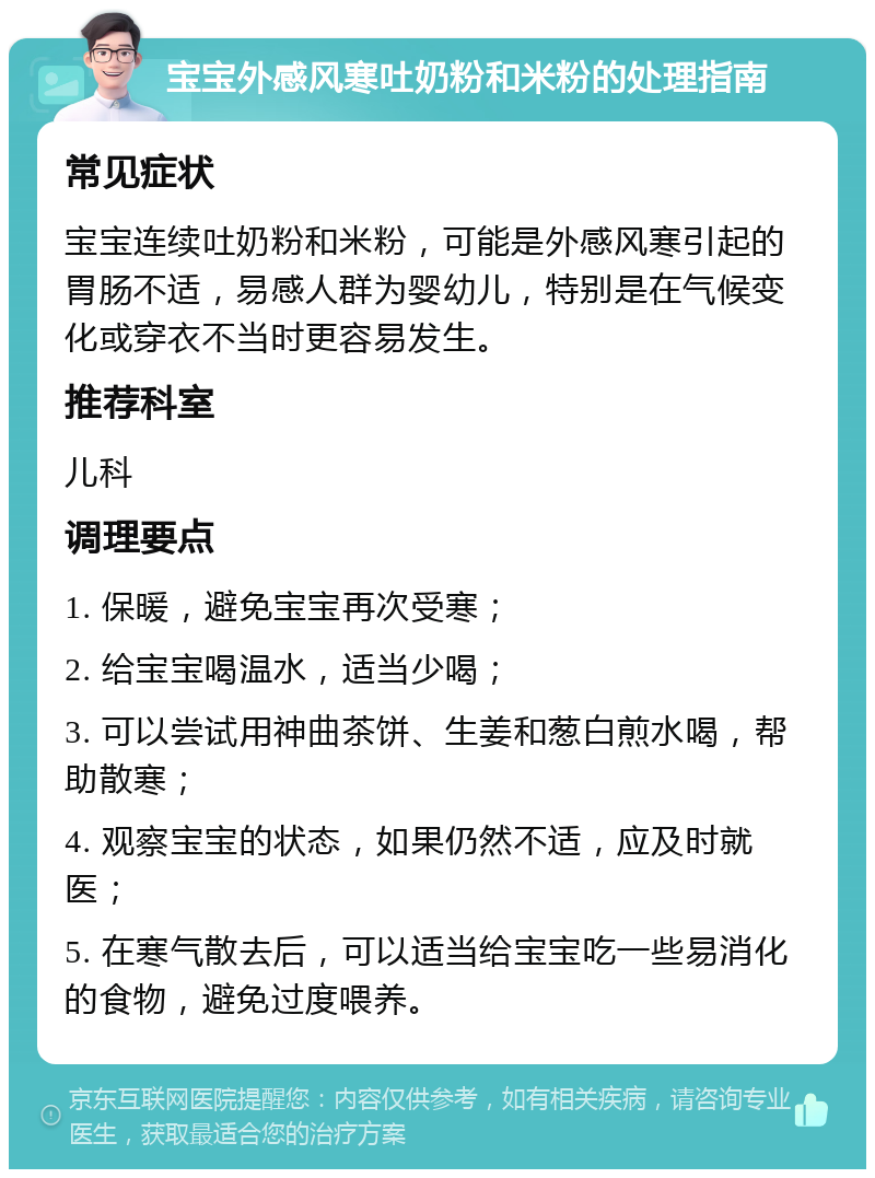 宝宝外感风寒吐奶粉和米粉的处理指南 常见症状 宝宝连续吐奶粉和米粉，可能是外感风寒引起的胃肠不适，易感人群为婴幼儿，特别是在气候变化或穿衣不当时更容易发生。 推荐科室 儿科 调理要点 1. 保暖，避免宝宝再次受寒； 2. 给宝宝喝温水，适当少喝； 3. 可以尝试用神曲茶饼、生姜和葱白煎水喝，帮助散寒； 4. 观察宝宝的状态，如果仍然不适，应及时就医； 5. 在寒气散去后，可以适当给宝宝吃一些易消化的食物，避免过度喂养。