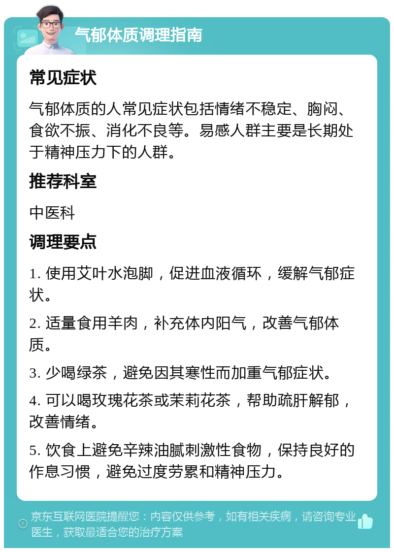 气郁体质调理指南 常见症状 气郁体质的人常见症状包括情绪不稳定、胸闷、食欲不振、消化不良等。易感人群主要是长期处于精神压力下的人群。 推荐科室 中医科 调理要点 1. 使用艾叶水泡脚，促进血液循环，缓解气郁症状。 2. 适量食用羊肉，补充体内阳气，改善气郁体质。 3. 少喝绿茶，避免因其寒性而加重气郁症状。 4. 可以喝玫瑰花茶或茉莉花茶，帮助疏肝解郁，改善情绪。 5. 饮食上避免辛辣油腻刺激性食物，保持良好的作息习惯，避免过度劳累和精神压力。