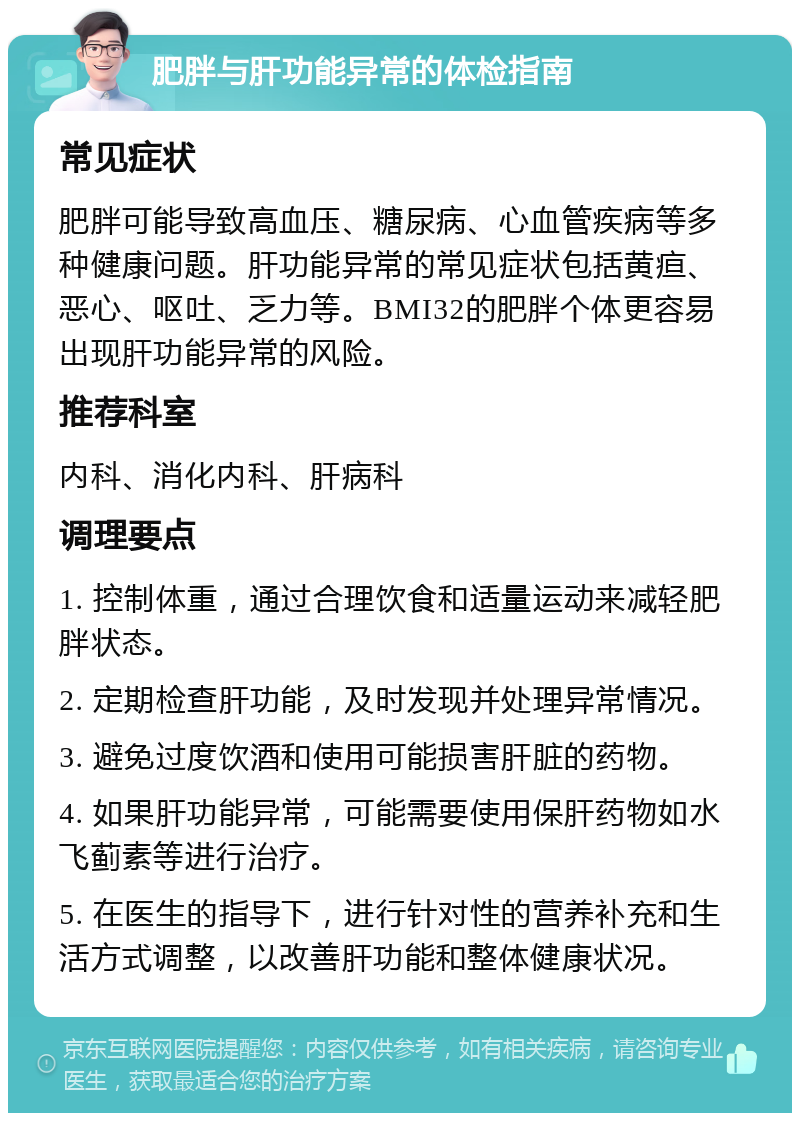 肥胖与肝功能异常的体检指南 常见症状 肥胖可能导致高血压、糖尿病、心血管疾病等多种健康问题。肝功能异常的常见症状包括黄疸、恶心、呕吐、乏力等。BMI32的肥胖个体更容易出现肝功能异常的风险。 推荐科室 内科、消化内科、肝病科 调理要点 1. 控制体重，通过合理饮食和适量运动来减轻肥胖状态。 2. 定期检查肝功能，及时发现并处理异常情况。 3. 避免过度饮酒和使用可能损害肝脏的药物。 4. 如果肝功能异常，可能需要使用保肝药物如水飞蓟素等进行治疗。 5. 在医生的指导下，进行针对性的营养补充和生活方式调整，以改善肝功能和整体健康状况。