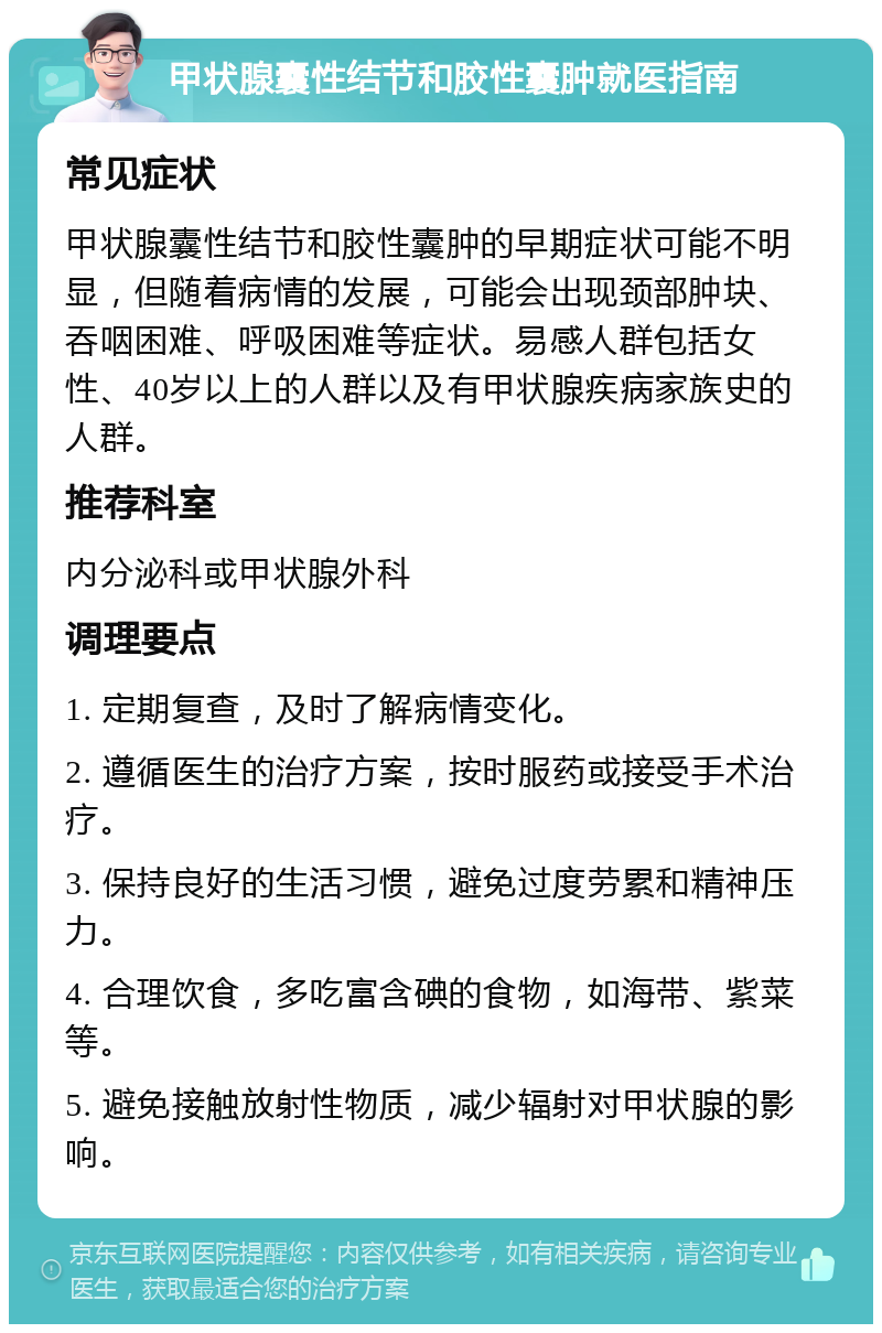 甲状腺囊性结节和胶性囊肿就医指南 常见症状 甲状腺囊性结节和胶性囊肿的早期症状可能不明显，但随着病情的发展，可能会出现颈部肿块、吞咽困难、呼吸困难等症状。易感人群包括女性、40岁以上的人群以及有甲状腺疾病家族史的人群。 推荐科室 内分泌科或甲状腺外科 调理要点 1. 定期复查，及时了解病情变化。 2. 遵循医生的治疗方案，按时服药或接受手术治疗。 3. 保持良好的生活习惯，避免过度劳累和精神压力。 4. 合理饮食，多吃富含碘的食物，如海带、紫菜等。 5. 避免接触放射性物质，减少辐射对甲状腺的影响。