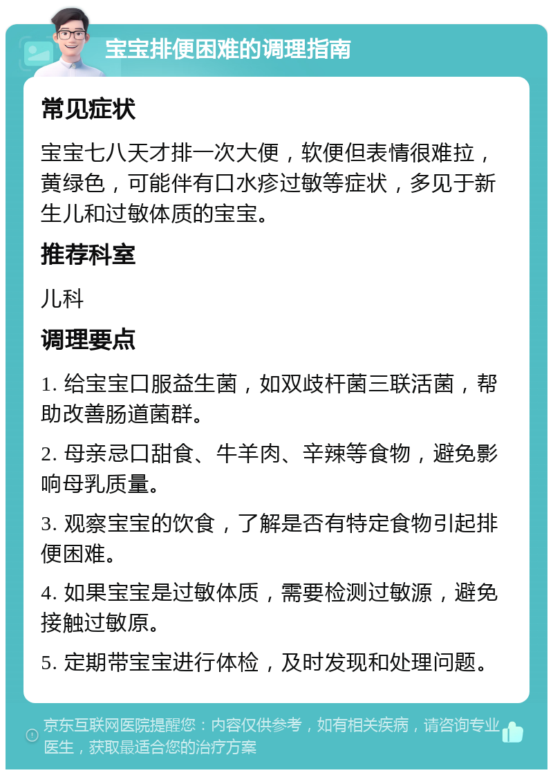 宝宝排便困难的调理指南 常见症状 宝宝七八天才排一次大便，软便但表情很难拉，黄绿色，可能伴有口水疹过敏等症状，多见于新生儿和过敏体质的宝宝。 推荐科室 儿科 调理要点 1. 给宝宝口服益生菌，如双歧杆菌三联活菌，帮助改善肠道菌群。 2. 母亲忌口甜食、牛羊肉、辛辣等食物，避免影响母乳质量。 3. 观察宝宝的饮食，了解是否有特定食物引起排便困难。 4. 如果宝宝是过敏体质，需要检测过敏源，避免接触过敏原。 5. 定期带宝宝进行体检，及时发现和处理问题。