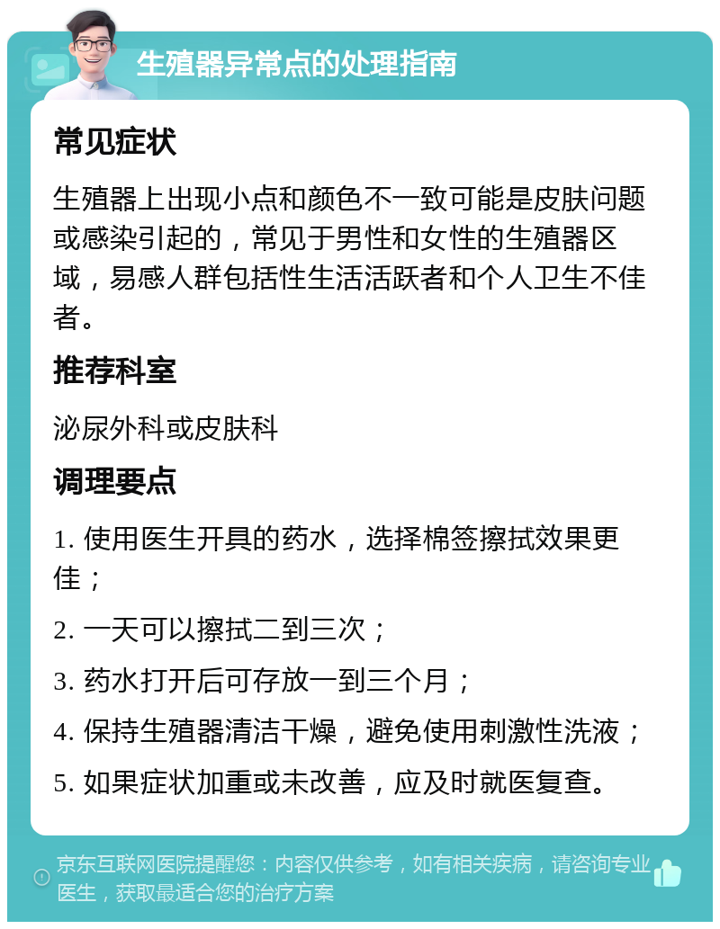 生殖器异常点的处理指南 常见症状 生殖器上出现小点和颜色不一致可能是皮肤问题或感染引起的，常见于男性和女性的生殖器区域，易感人群包括性生活活跃者和个人卫生不佳者。 推荐科室 泌尿外科或皮肤科 调理要点 1. 使用医生开具的药水，选择棉签擦拭效果更佳； 2. 一天可以擦拭二到三次； 3. 药水打开后可存放一到三个月； 4. 保持生殖器清洁干燥，避免使用刺激性洗液； 5. 如果症状加重或未改善，应及时就医复查。