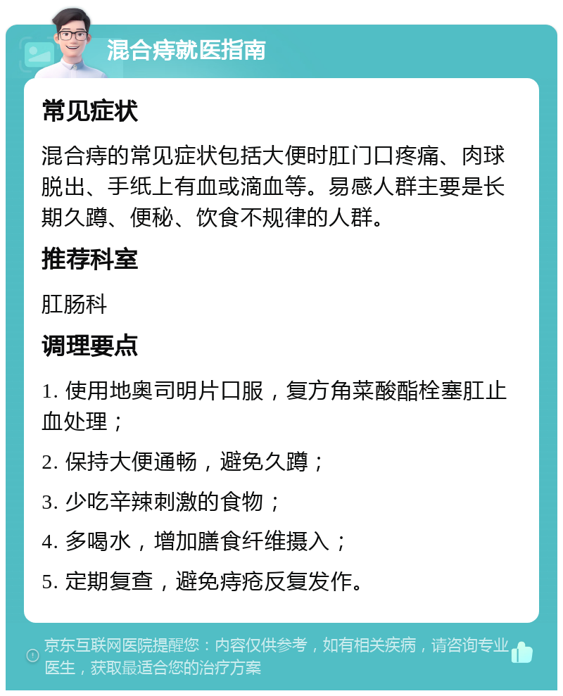 混合痔就医指南 常见症状 混合痔的常见症状包括大便时肛门口疼痛、肉球脱出、手纸上有血或滴血等。易感人群主要是长期久蹲、便秘、饮食不规律的人群。 推荐科室 肛肠科 调理要点 1. 使用地奥司明片口服，复方角菜酸酯栓塞肛止血处理； 2. 保持大便通畅，避免久蹲； 3. 少吃辛辣刺激的食物； 4. 多喝水，增加膳食纤维摄入； 5. 定期复查，避免痔疮反复发作。