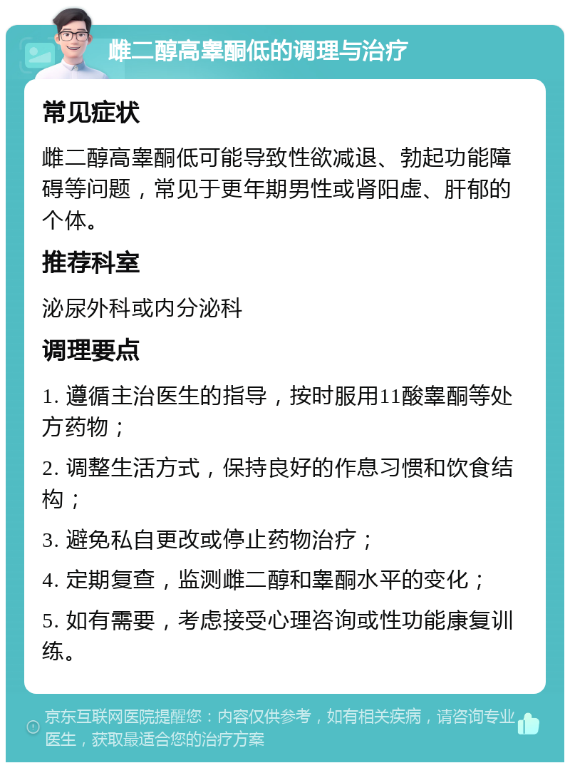 雌二醇高睾酮低的调理与治疗 常见症状 雌二醇高睾酮低可能导致性欲减退、勃起功能障碍等问题，常见于更年期男性或肾阳虚、肝郁的个体。 推荐科室 泌尿外科或内分泌科 调理要点 1. 遵循主治医生的指导，按时服用11酸睾酮等处方药物； 2. 调整生活方式，保持良好的作息习惯和饮食结构； 3. 避免私自更改或停止药物治疗； 4. 定期复查，监测雌二醇和睾酮水平的变化； 5. 如有需要，考虑接受心理咨询或性功能康复训练。