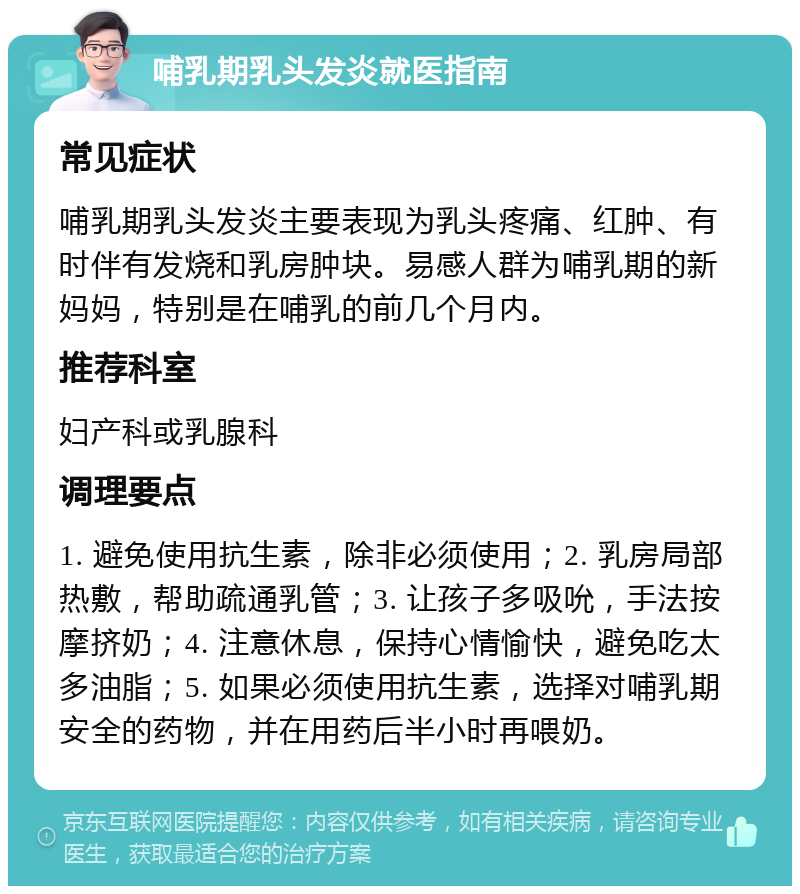 哺乳期乳头发炎就医指南 常见症状 哺乳期乳头发炎主要表现为乳头疼痛、红肿、有时伴有发烧和乳房肿块。易感人群为哺乳期的新妈妈，特别是在哺乳的前几个月内。 推荐科室 妇产科或乳腺科 调理要点 1. 避免使用抗生素，除非必须使用；2. 乳房局部热敷，帮助疏通乳管；3. 让孩子多吸吮，手法按摩挤奶；4. 注意休息，保持心情愉快，避免吃太多油脂；5. 如果必须使用抗生素，选择对哺乳期安全的药物，并在用药后半小时再喂奶。