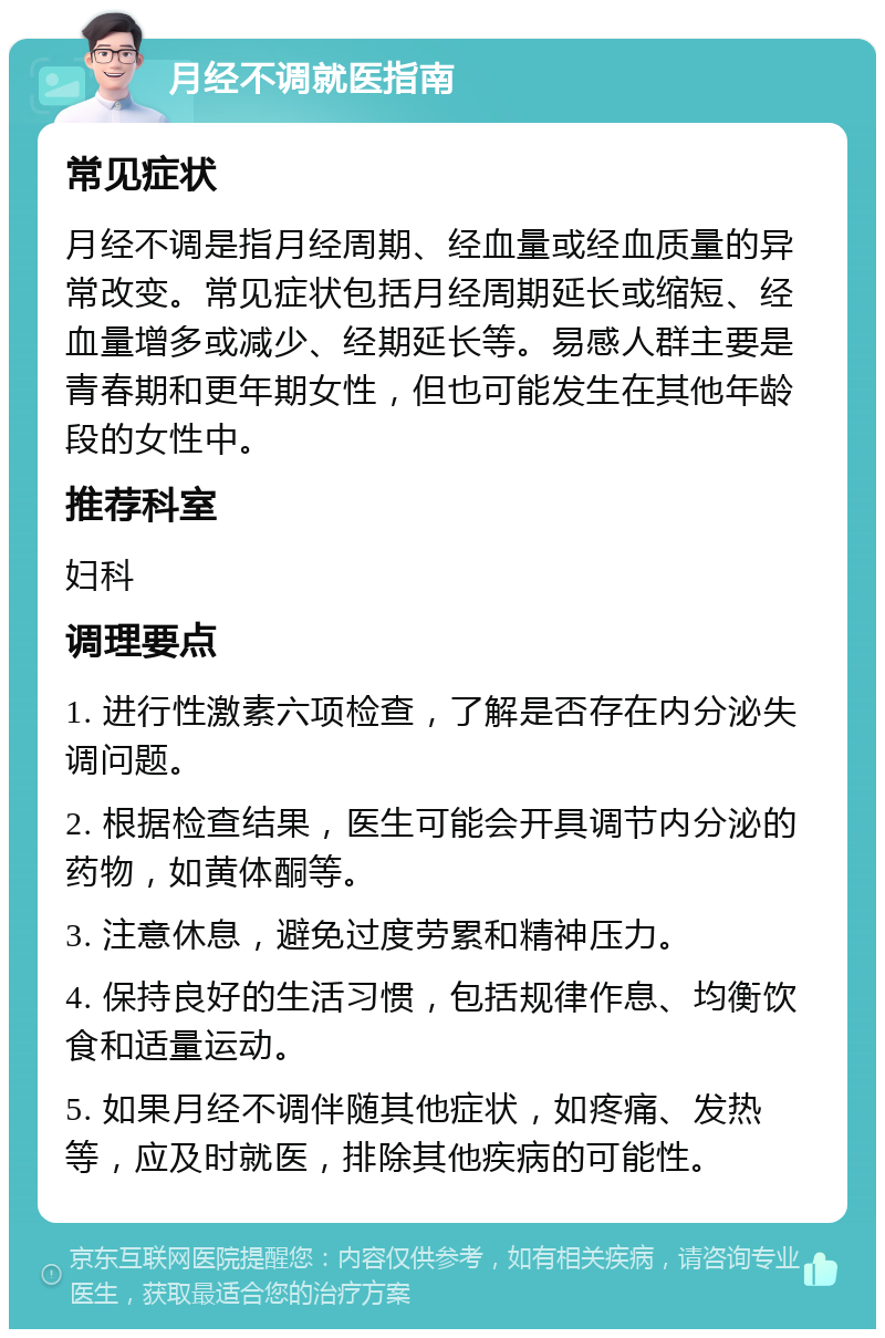 月经不调就医指南 常见症状 月经不调是指月经周期、经血量或经血质量的异常改变。常见症状包括月经周期延长或缩短、经血量增多或减少、经期延长等。易感人群主要是青春期和更年期女性，但也可能发生在其他年龄段的女性中。 推荐科室 妇科 调理要点 1. 进行性激素六项检查，了解是否存在内分泌失调问题。 2. 根据检查结果，医生可能会开具调节内分泌的药物，如黄体酮等。 3. 注意休息，避免过度劳累和精神压力。 4. 保持良好的生活习惯，包括规律作息、均衡饮食和适量运动。 5. 如果月经不调伴随其他症状，如疼痛、发热等，应及时就医，排除其他疾病的可能性。