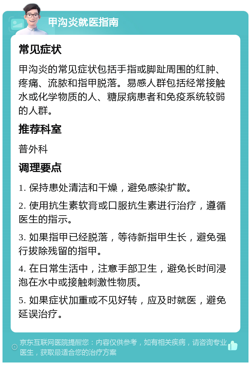 甲沟炎就医指南 常见症状 甲沟炎的常见症状包括手指或脚趾周围的红肿、疼痛、流脓和指甲脱落。易感人群包括经常接触水或化学物质的人、糖尿病患者和免疫系统较弱的人群。 推荐科室 普外科 调理要点 1. 保持患处清洁和干燥，避免感染扩散。 2. 使用抗生素软膏或口服抗生素进行治疗，遵循医生的指示。 3. 如果指甲已经脱落，等待新指甲生长，避免强行拔除残留的指甲。 4. 在日常生活中，注意手部卫生，避免长时间浸泡在水中或接触刺激性物质。 5. 如果症状加重或不见好转，应及时就医，避免延误治疗。