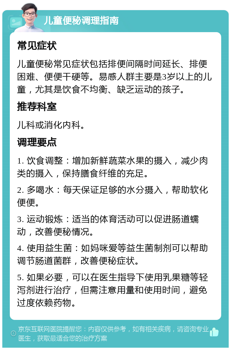 儿童便秘调理指南 常见症状 儿童便秘常见症状包括排便间隔时间延长、排便困难、便便干硬等。易感人群主要是3岁以上的儿童，尤其是饮食不均衡、缺乏运动的孩子。 推荐科室 儿科或消化内科。 调理要点 1. 饮食调整：增加新鲜蔬菜水果的摄入，减少肉类的摄入，保持膳食纤维的充足。 2. 多喝水：每天保证足够的水分摄入，帮助软化便便。 3. 运动锻炼：适当的体育活动可以促进肠道蠕动，改善便秘情况。 4. 使用益生菌：如妈咪爱等益生菌制剂可以帮助调节肠道菌群，改善便秘症状。 5. 如果必要，可以在医生指导下使用乳果糖等轻泻剂进行治疗，但需注意用量和使用时间，避免过度依赖药物。