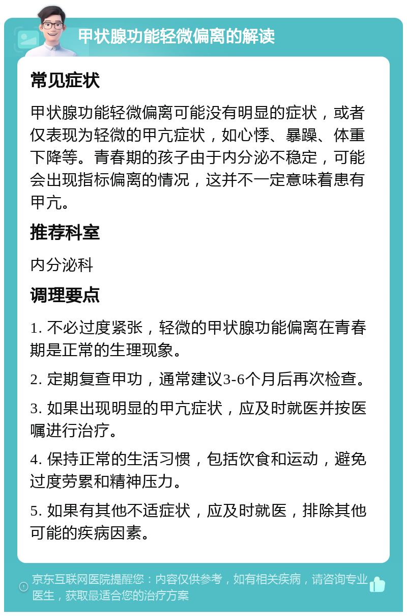 甲状腺功能轻微偏离的解读 常见症状 甲状腺功能轻微偏离可能没有明显的症状，或者仅表现为轻微的甲亢症状，如心悸、暴躁、体重下降等。青春期的孩子由于内分泌不稳定，可能会出现指标偏离的情况，这并不一定意味着患有甲亢。 推荐科室 内分泌科 调理要点 1. 不必过度紧张，轻微的甲状腺功能偏离在青春期是正常的生理现象。 2. 定期复查甲功，通常建议3-6个月后再次检查。 3. 如果出现明显的甲亢症状，应及时就医并按医嘱进行治疗。 4. 保持正常的生活习惯，包括饮食和运动，避免过度劳累和精神压力。 5. 如果有其他不适症状，应及时就医，排除其他可能的疾病因素。