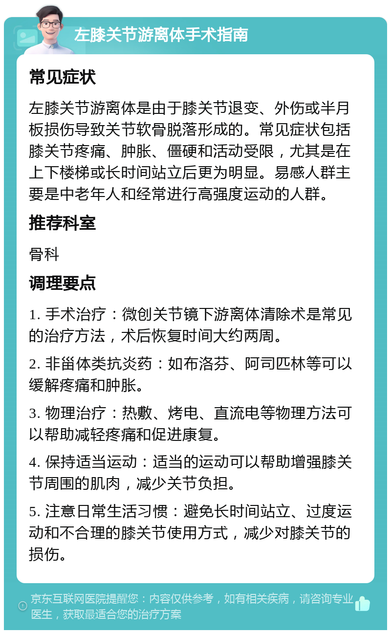 左膝关节游离体手术指南 常见症状 左膝关节游离体是由于膝关节退变、外伤或半月板损伤导致关节软骨脱落形成的。常见症状包括膝关节疼痛、肿胀、僵硬和活动受限，尤其是在上下楼梯或长时间站立后更为明显。易感人群主要是中老年人和经常进行高强度运动的人群。 推荐科室 骨科 调理要点 1. 手术治疗：微创关节镜下游离体清除术是常见的治疗方法，术后恢复时间大约两周。 2. 非甾体类抗炎药：如布洛芬、阿司匹林等可以缓解疼痛和肿胀。 3. 物理治疗：热敷、烤电、直流电等物理方法可以帮助减轻疼痛和促进康复。 4. 保持适当运动：适当的运动可以帮助增强膝关节周围的肌肉，减少关节负担。 5. 注意日常生活习惯：避免长时间站立、过度运动和不合理的膝关节使用方式，减少对膝关节的损伤。