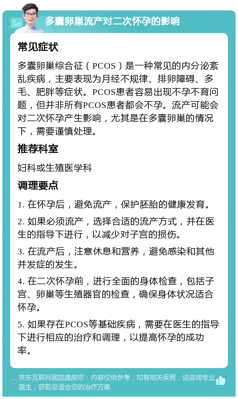 多囊卵巢流产对二次怀孕的影响 常见症状 多囊卵巢综合征（PCOS）是一种常见的内分泌紊乱疾病，主要表现为月经不规律、排卵障碍、多毛、肥胖等症状。PCOS患者容易出现不孕不育问题，但并非所有PCOS患者都会不孕。流产可能会对二次怀孕产生影响，尤其是在多囊卵巢的情况下，需要谨慎处理。 推荐科室 妇科或生殖医学科 调理要点 1. 在怀孕后，避免流产，保护胚胎的健康发育。 2. 如果必须流产，选择合适的流产方式，并在医生的指导下进行，以减少对子宫的损伤。 3. 在流产后，注意休息和营养，避免感染和其他并发症的发生。 4. 在二次怀孕前，进行全面的身体检查，包括子宫、卵巢等生殖器官的检查，确保身体状况适合怀孕。 5. 如果存在PCOS等基础疾病，需要在医生的指导下进行相应的治疗和调理，以提高怀孕的成功率。