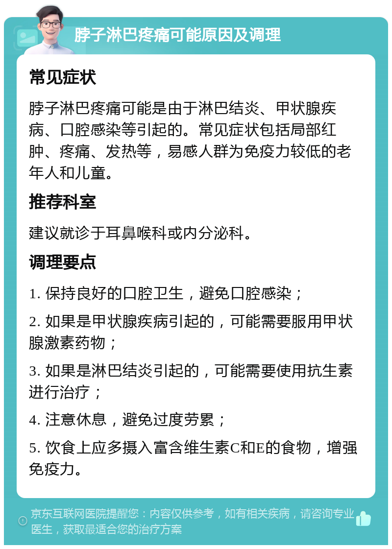 脖子淋巴疼痛可能原因及调理 常见症状 脖子淋巴疼痛可能是由于淋巴结炎、甲状腺疾病、口腔感染等引起的。常见症状包括局部红肿、疼痛、发热等，易感人群为免疫力较低的老年人和儿童。 推荐科室 建议就诊于耳鼻喉科或内分泌科。 调理要点 1. 保持良好的口腔卫生，避免口腔感染； 2. 如果是甲状腺疾病引起的，可能需要服用甲状腺激素药物； 3. 如果是淋巴结炎引起的，可能需要使用抗生素进行治疗； 4. 注意休息，避免过度劳累； 5. 饮食上应多摄入富含维生素C和E的食物，增强免疫力。