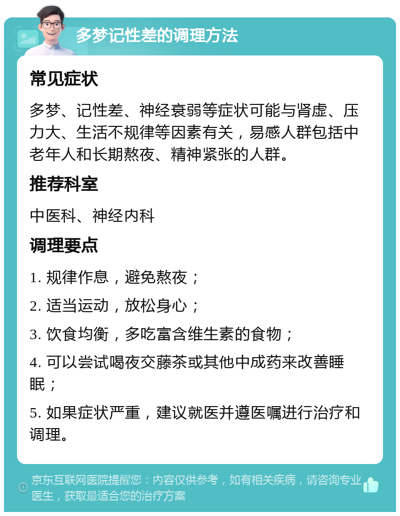 多梦记性差的调理方法 常见症状 多梦、记性差、神经衰弱等症状可能与肾虚、压力大、生活不规律等因素有关，易感人群包括中老年人和长期熬夜、精神紧张的人群。 推荐科室 中医科、神经内科 调理要点 1. 规律作息，避免熬夜； 2. 适当运动，放松身心； 3. 饮食均衡，多吃富含维生素的食物； 4. 可以尝试喝夜交藤茶或其他中成药来改善睡眠； 5. 如果症状严重，建议就医并遵医嘱进行治疗和调理。