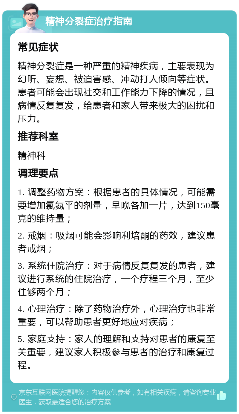 精神分裂症治疗指南 常见症状 精神分裂症是一种严重的精神疾病，主要表现为幻听、妄想、被迫害感、冲动打人倾向等症状。患者可能会出现社交和工作能力下降的情况，且病情反复复发，给患者和家人带来极大的困扰和压力。 推荐科室 精神科 调理要点 1. 调整药物方案：根据患者的具体情况，可能需要增加氯氮平的剂量，早晚各加一片，达到150毫克的维持量； 2. 戒烟：吸烟可能会影响利培酮的药效，建议患者戒烟； 3. 系统住院治疗：对于病情反复复发的患者，建议进行系统的住院治疗，一个疗程三个月，至少住够两个月； 4. 心理治疗：除了药物治疗外，心理治疗也非常重要，可以帮助患者更好地应对疾病； 5. 家庭支持：家人的理解和支持对患者的康复至关重要，建议家人积极参与患者的治疗和康复过程。