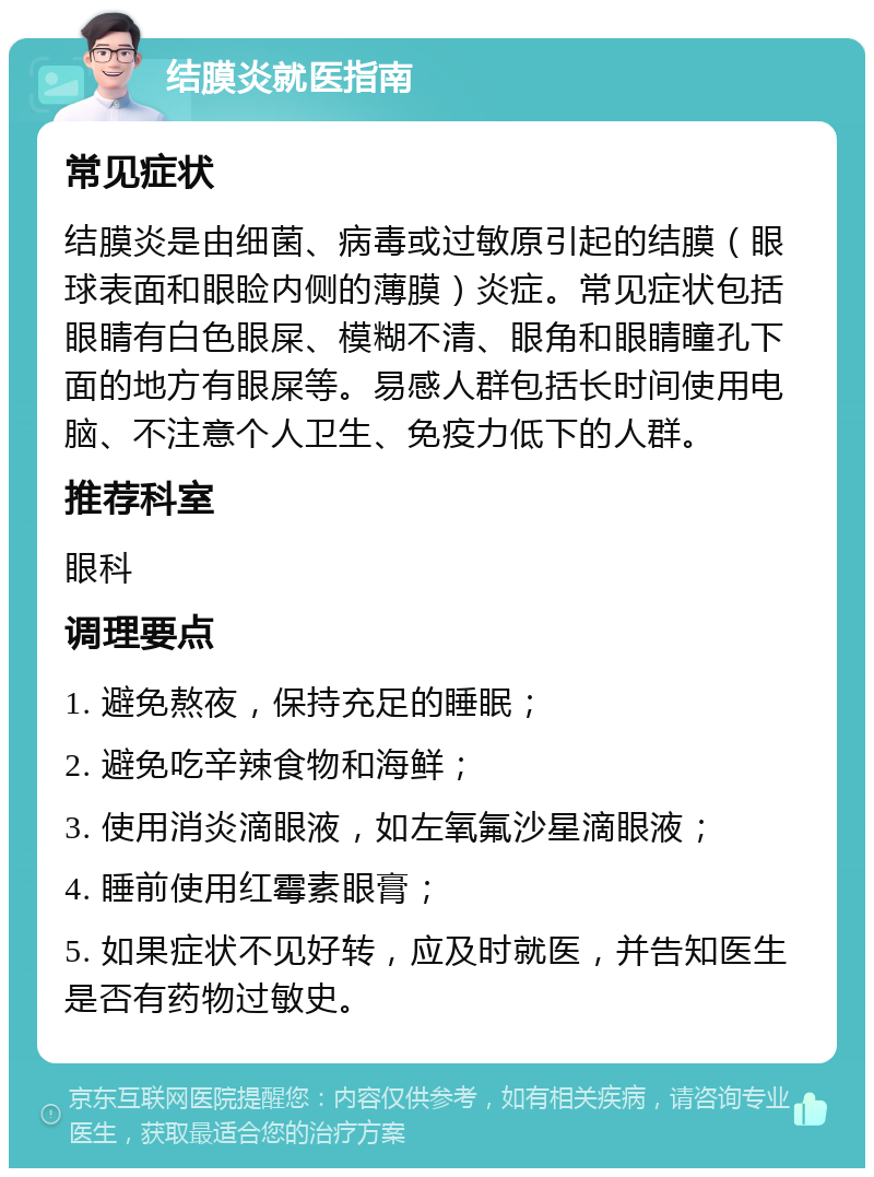 结膜炎就医指南 常见症状 结膜炎是由细菌、病毒或过敏原引起的结膜（眼球表面和眼睑内侧的薄膜）炎症。常见症状包括眼睛有白色眼屎、模糊不清、眼角和眼睛瞳孔下面的地方有眼屎等。易感人群包括长时间使用电脑、不注意个人卫生、免疫力低下的人群。 推荐科室 眼科 调理要点 1. 避免熬夜，保持充足的睡眠； 2. 避免吃辛辣食物和海鲜； 3. 使用消炎滴眼液，如左氧氟沙星滴眼液； 4. 睡前使用红霉素眼膏； 5. 如果症状不见好转，应及时就医，并告知医生是否有药物过敏史。